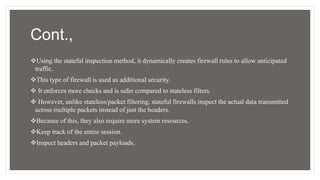 Cont.,
Using the stateful inspection method, it dynamically creates firewall rules to allow anticipated
traffic.
This type of firewall is used as additional security.
 It enforces more checks and is safer compared to stateless filters.
 However, unlike stateless/packet filtering, stateful firewalls inspect the actual data transmitted
across multiple packets instead of just the headers.
Because of this, they also require more system resources.
Keep track of the entire session.
Inspect headers and packet payloads.
 