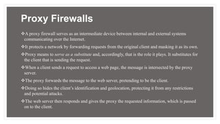 Proxy Firewalls
A proxy firewall serves as an intermediate device between internal and external systems
communicating over the Internet.
It protects a network by forwarding requests from the original client and masking it as its own.
Proxy means to serve as a substitute and, accordingly, that is the role it plays. It substitutes for
the client that is sending the request.
When a client sends a request to access a web page, the message is intersected by the proxy
server.
The proxy forwards the message to the web server, pretending to be the client.
Doing so hides the client’s identification and geolocation, protecting it from any restrictions
and potential attacks.
The web server then responds and gives the proxy the requested information, which is passed
on to the client.
 