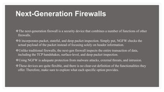 Next-Generation Firewalls
The next-generation firewall is a security device that combines a number of functions of other
firewalls.
It incorporates packet, stateful, and deep packet inspection. Simply put, NGFW checks the
actual payload of the packet instead of focusing solely on header information.
Unlike traditional firewalls, the next-gen firewall inspects the entire transaction of data,
including the TCP handshakes, surface-level, and deep packet inspection.
Using NGFW is adequate protection from malware attacks, external threats, and intrusion.
These devices are quite flexible, and there is no clear-cut definition of the functionalities they
offer. Therefore, make sure to explore what each specific option provides.
 