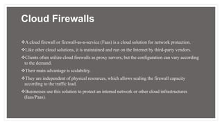 Cloud Firewalls
A cloud firewall or firewall-as-a-service (Faas) is a cloud solution for network protection.
Like other cloud solutions, it is maintained and run on the Internet by third-party vendors.
Clients often utilize cloud firewalls as proxy servers, but the configuration can vary according
to the demand.
Their main advantage is scalability.
They are independent of physical resources, which allows scaling the firewall capacity
according to the traffic load.
Businesses use this solution to protect an internal network or other cloud infrastructures
(Iaas/Paas).
 