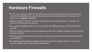 Hardware Firewalls
As the name suggests, hardware firewalls are security devices that represent a separate piece
of hardware placed between an internal and external network (the Internet). This type is also
known as an Appliance Firewall.
Unlike a software firewall, a hardware firewall has its resources and doesn’t consume any
CPU or RAM from the host devices.
It is a physical appliance that serves as a gateway for traffic passing to and from an internal
network.
They are used by medium and large organizations that have multiple computers working inside
the same network.
Utilizing hardware firewalls in such cases is more practical than installing individual software
on each device.
Configuring and managing a hardware firewall requires knowledge and skill, so make sure
there is a skilled team to take on this responsibility.
 