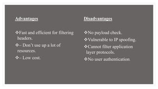 Advantages
Fast and efficient for filtering
headers.
– Don’t use up a lot of
resources.
– Low cost.
Disadvantages
No payload check.
Vulnerable to IP spoofing.
Cannot filter application
layer protocols.
No user authentication.
 