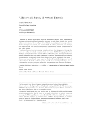A History and Survey of Network Firewalls
KENNETH INGHAM
Kenneth Ingham Consulting
and
STEPHANIE FORREST
University of New Mexico
Firewalls are network devices which enforce an organization’s security policy. Since their de-
velopment, various methods have been used to implement firewalls. These methods filter network
traffic at one or more of the seven layers of the ISO network model, most commonly at the ap-
plication, transport, and network, and data-link levels. In addition, researchers have developed
some newer methods, such as protocol normalization and distributed firewalls, which have not yet
been widely adopted.
Firewalls involve more than the technology to implement them. Specifying a set of filtering rules,
known as a policy, is typically complicated and error-prone. High-level languages have been
developed to simplify the task of correctly defining a firewall’s policy. Once a policy has been
specified, the firewall needs to be tested to determine if it actually implements the policy correctly.
Little work exists in the area of firewall theory; however, this article summarizes what exists.
Because some data must be able to pass in and out of a firewall, in order for the protected network
to be useful, not all attacks can be stopped by firewalls. Some emerging technologies, such as
Virtual Private Networks (VPN) and peer-to-peer networking pose new challenges for firewalls.
Categories and Subject Descriptors: C.2.0 [COMPUTER-COMMUNICATION NETWORKS]:
General
General Terms: security
Additional Key Words and Phrases: Firewalls, Network Security
The University of New Mexico Computer Science Department Technical Report 2002-37.
Author’s addresses: K. Ingham, Kenneth Ingham Consulting, 1601 Rita Dr NE, Albuquerque,
NM 87106-1127, ingham@i-pi.com. S. Forrest, Department of Computer Science, University of
New Mexico, Albuquerque, NM 87131, forrest@cs.unm.edu.
Permission to make digital/hard copy of all or part of this material without fee for personal
or classroom use provided that the copies are not made or distributed for profit or commercial
advantage, the ACM copyright/server notice, the title of the publication, and its date appear, and
notice is given that copying is by permission of the ACM, Inc. To copy otherwise, to republish,
to post on servers, or to redistribute to lists requires prior specific permission and/or a fee.
c

 20YY ACM 0000-0000/20YY/0000-0001 $5.00
ACM Journal Name, Vol. V, No. N, Month 20YY, Pages 1–42.
 