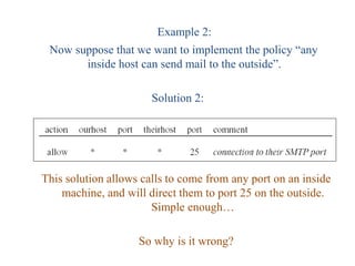 Example 2:
Now suppose that we want to implement the policy “any
inside host can send mail to the outside”.
Solution 2:
This solution allows calls to come from any port on an inside
machine, and will direct them to port 25 on the outside.
Simple enough…
So why is it wrong?
 