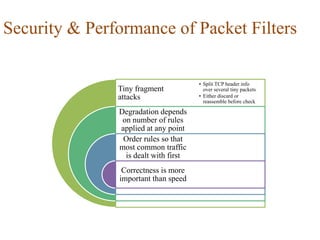 Security & Performance of Packet Filters
Tiny fragment
attacks
Degradation depends
on number of rules
applied at any point
Order rules so that
most common traffic
is dealt with first
Correctness is more
important than speed
• Split TCP header info
over several tiny packets
• Either discard or
reassemble before check
 