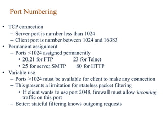 Port Numbering
• TCP connection
– Server port is number less than 1024
– Client port is number between 1024 and 16383
• Permanent assignment
– Ports <1024 assigned permanently
• 20,21 for FTP 23 for Telnet
• 25 for server SMTP 80 for HTTP
• Variable use
– Ports >1024 must be available for client to make any connection
– This presents a limitation for stateless packet filtering
• If client wants to use port 2048, firewall must allow incoming
traffic on this port
– Better: stateful filtering knows outgoing requests
 