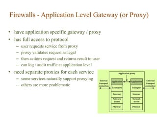 Firewalls - Application Level Gateway (or Proxy)
• have application specific gateway / proxy
• has full access to protocol
– user requests service from proxy
– proxy validates request as legal
– then actions request and returns result to user
– can log / audit traffic at application level
• need separate proxies for each service
– some services naturally support proxying
– others are more problematic
 