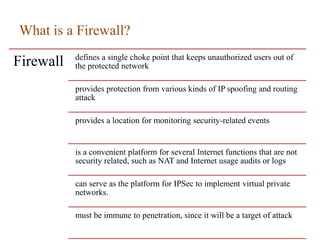 What is a Firewall?
Firewall defines a single choke point that keeps unauthorized users out of
the protected network
provides protection from various kinds of IP spoofing and routing
attack
provides a location for monitoring security-related events
is a convenient platform for several Internet functions that are not
security related, such as NAT and Internet usage audits or logs
can serve as the platform for IPSec to implement virtual private
networks.
must be immune to penetration, since it will be a target of attack
 