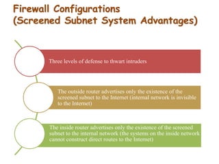 Firewall Configurations
(Screened Subnet System Advantages)
Three levels of defense to thwart intruders
The outside router advertises only the existence of the
screened subnet to the Internet (internal network is invisible
to the Internet)
The inside router advertises only the existence of the screened
subnet to the internal network (the systems on the inside network
cannot construct direct routes to the Internet)
 