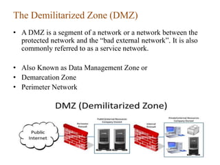 The Demilitarized Zone (DMZ)
• A DMZ is a segment of a network or a network between the
protected network and the “bad external network”. It is also
commonly referred to as a service network.
• Also Known as Data Management Zone or
• Demarcation Zone
• Perimeter Network
32
 