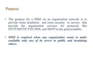 Purpose
• The purpose for a DMZ on an organization network is to
provide some insulation and extra security to servers that
provide the organization services for protocols like
HTTP/SHTTP, FTP, DNS, and SMTP to the general public.
• DMZ is required when any organization wants to make
available only one of its server to public and insulating
others.
 