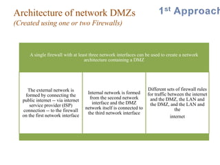 Architecture of network DMZs
(Created using one or two Firewalls)
.
A single firewall with at least three network interfaces can be used to create a network
architecture containing a DMZ
The external network is
formed by connecting the
public internet -- via internet
service provider (ISP)
connection -- to the firewall
on the first network interface
Internal network is formed
from the second network
interface and the DMZ
network itself is connected to
the third network interface
Different sets of firewall rules
for traffic between the internet
and the DMZ, the LAN and
the DMZ, and the LAN and
the
internet
 