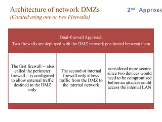 Dual-firewall Approach
Two firewalls are deployed with the DMZ network positioned between them
The first firewall -- also
called the perimeter
firewall -- is configured
to allow external traffic
destined to the DMZ
only
The second or internal
firewall only allows
traffic from the DMZ to
the internal network
considered more secure
since two devices would
need to be compromised
before an attacker could
access the internal LAN
Architecture of network DMZs
(Created using one or two Firewalls)
 