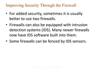 Improving Security Through the Firewall
• For added security, sometimes it is usually
better to use two firewalls.
• Firewalls can also be equipped with intrusion
detection systems (IDS). Many newer firewalls
now have IDS software built into them.
• Some firewalls can be fenced by IDS sensors.
Kizza - Guide to Computer Network
Security
37
 