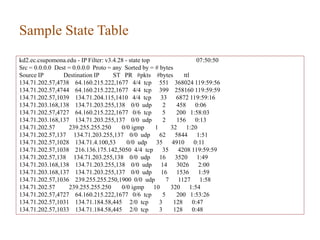 Sample State Table
kd2.ec.csupomona.edu - IP Filter: v3.4.28 - state top 07:50:50
Src = 0.0.0.0 Dest = 0.0.0.0 Proto = any Sorted by = # bytes
Source IP Destination IP ST PR #pkts #bytes ttl
134.71.202.57,4738 64.160.215.222,1677 4/4 tcp 551 368024 119:59:56
134.71.202.57,4744 64.160.215.222,1677 4/4 tcp 399 258160 119:59:59
134.71.202.57,1039 134.71.204.115,1410 4/4 tcp 33 6872 119:59:16
134.71.203.168,138 134.71.203.255,138 0/0 udp 2 458 0:06
134.71.202.57,4727 64.160.215.222,1677 0/6 tcp 5 200 1:58:03
134.71.203.168,137 134.71.203.255,137 0/0 udp 2 156 0:13
134.71.202.57 239.255.255.250 0/0 igmp 1 32 1:20
134.71.202.57,137 134.71.203.255,137 0/0 udp 62 5844 1:51
134.71.202.57,1028 134.71.4.100,53 0/0 udp 35 4910 0:11
134.71.202.57,1038 216.136.175.142,5050 4/4 tcp 35 4208 119:59:59
134.71.202.57,138 134.71.203.255,138 0/0 udp 16 3520 1:49
134.71.203.168,138 134.71.203.255,138 0/0 udp 14 3026 2:00
134.71.203.168,137 134.71.203.255,137 0/0 udp 16 1536 1:59
134.71.202.57,1036 239.255.255.250,1900 0/0 udp 7 1127 1:58
134.71.202.57 239.255.255.250 0/0 igmp 10 320 1:54
134.71.202.57,4727 64.160.215.222,1677 0/6 tcp 5 200 1:53:26
134.71.202.57,1031 134.71.184.58,445 2/0 tcp 3 128 0:47
134.71.202.57,1033 134.71.184.58,445 2/0 tcp 3 128 0:48
42
 