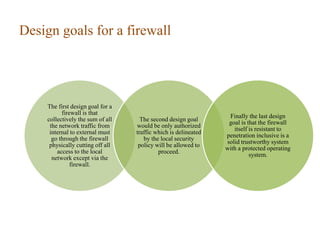 Design goals for a firewall
The first design goal for a
firewall is that
collectively the sum of all
the network traffic from
internal to external must
go through the firewall
physically cutting off all
access to the local
network except via the
firewall.
The second design goal
would be only authorized
traffic which is delineated
by the local security
policy will be allowed to
proceed.
Finally the last design
goal is that the firewall
itself is resistant to
penetration inclusive is a
solid trustworthy system
with a protected operating
system.
 