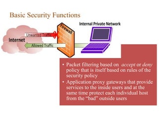 Basic Security Functions
• Packet filtering based on accept or deny
policy that is itself based on rules of the
security policy
• Application proxy gateways that provide
services to the inside users and at the
same time protect each individual host
from the “bad” outside users
 