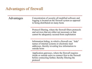 Advantages of firewall
Advantages Concentration of security all modified software and
logging is located on the firewall system as opposed
to being distributed on many hosts
Protocol filtering, where the firewall filters protocols
and services that are either not necessary or that
cannot be adequately secured from exploitation
Information hiding, in which a firewall can ``hide''
names of internal systems or electronic mail
addresses, thereby revealing less information to
outside hosts
Application gateways, where the firewall requires
inside or outside users to connect first to the firewall
before connecting further, thereby filtering the
protocol
 