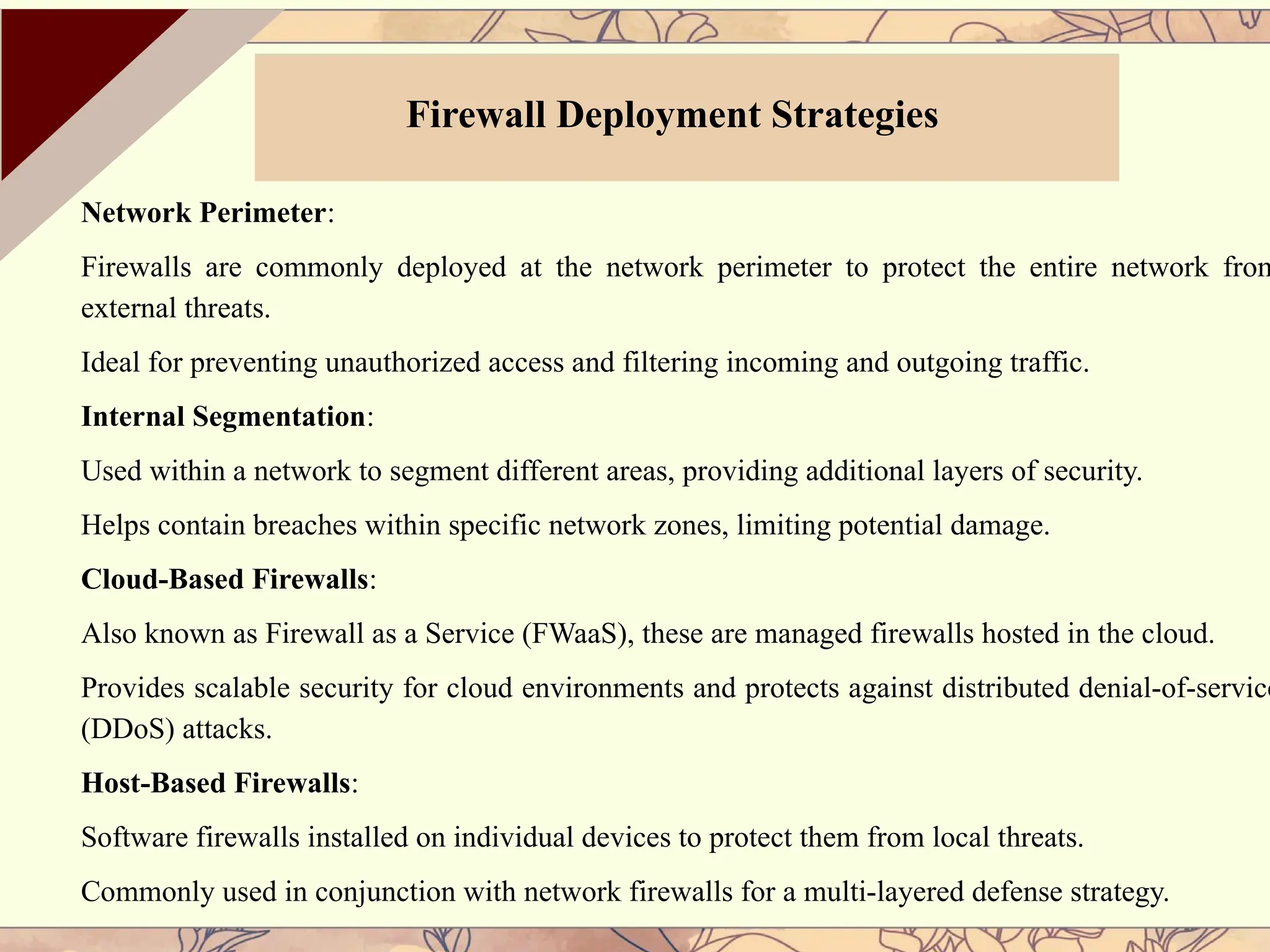 Network Perimeter:
Firewalls are commonly deployed at the network perimeter to protect the entire network from
external threats.
Ideal for preventing unauthorized access and filtering incoming and outgoing traffic.
Internal Segmentation:
Used within a network to segment different areas, providing additional layers of security.
Helps contain breaches within specific network zones, limiting potential damage.
Cloud-Based Firewalls:
Also known as Firewall as a Service (FWaaS), these are managed firewalls hosted in the cloud.
Provides scalable security for cloud environments and protects against distributed denial-of-service
(DDoS) attacks.
Host-Based Firewalls:
Software firewalls installed on individual devices to protect them from local threats.
Commonly used in conjunction with network firewalls for a multi-layered defense strategy.
Firewall Deployment Strategies
 