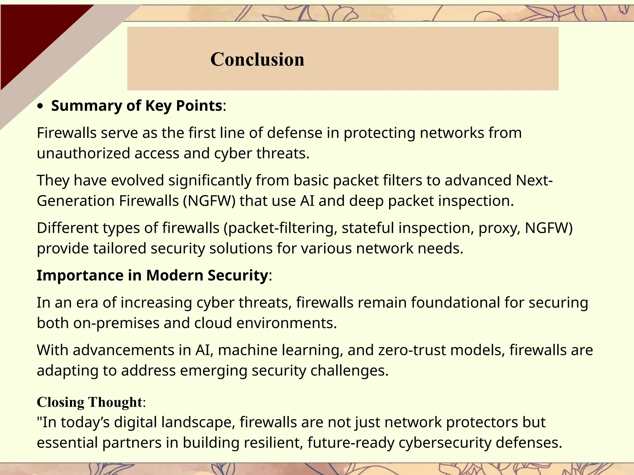 · Summary of Key Points:
Firewalls serve as the first line of defense in protecting networks from
unauthorized access and cyber threats.
They have evolved significantly from basic packet filters to advanced Next-
Generation Firewalls (NGFW) that use AI and deep packet inspection.
Different types of firewalls (packet-filtering, stateful inspection, proxy, NGFW)
provide tailored security solutions for various network needs.
Importance in Modern Security:
In an era of increasing cyber threats, firewalls remain foundational for securing
both on-premises and cloud environments.
With advancements in AI, machine learning, and zero-trust models, firewalls are
adapting to address emerging security challenges.
Closing Thought:
"In today’s digital landscape, firewalls are not just network protectors but
essential partners in building resilient, future-ready cybersecurity defenses.
Conclusion
 