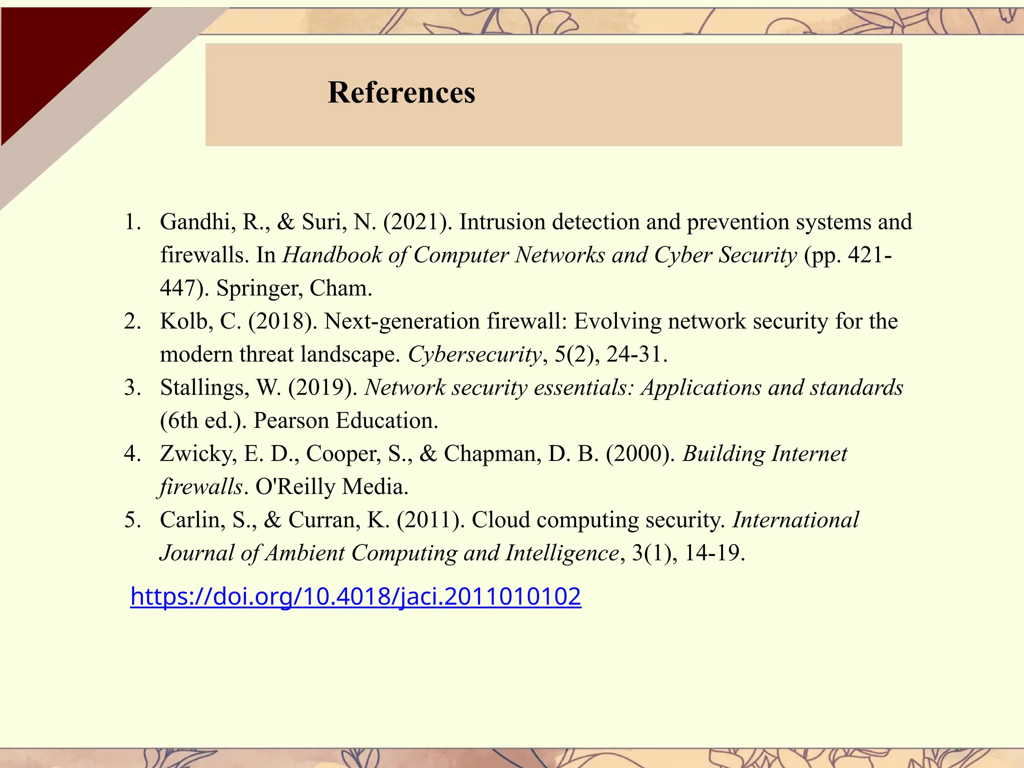 References
1. Gandhi, R., & Suri, N. (2021). Intrusion detection and prevention systems and
firewalls. In Handbook of Computer Networks and Cyber Security (pp. 421-
447). Springer, Cham.
2. Kolb, C. (2018). Next-generation firewall: Evolving network security for the
modern threat landscape. Cybersecurity, 5(2), 24-31.
3. Stallings, W. (2019). Network security essentials: Applications and standards
(6th ed.). Pearson Education.
4. Zwicky, E. D., Cooper, S., & Chapman, D. B. (2000). Building Internet
firewalls. O'Reilly Media.
5. Carlin, S., & Curran, K. (2011). Cloud computing security. International
Journal of Ambient Computing and Intelligence, 3(1), 14-19.
https://doi.org/10.4018/jaci.2011010102
 