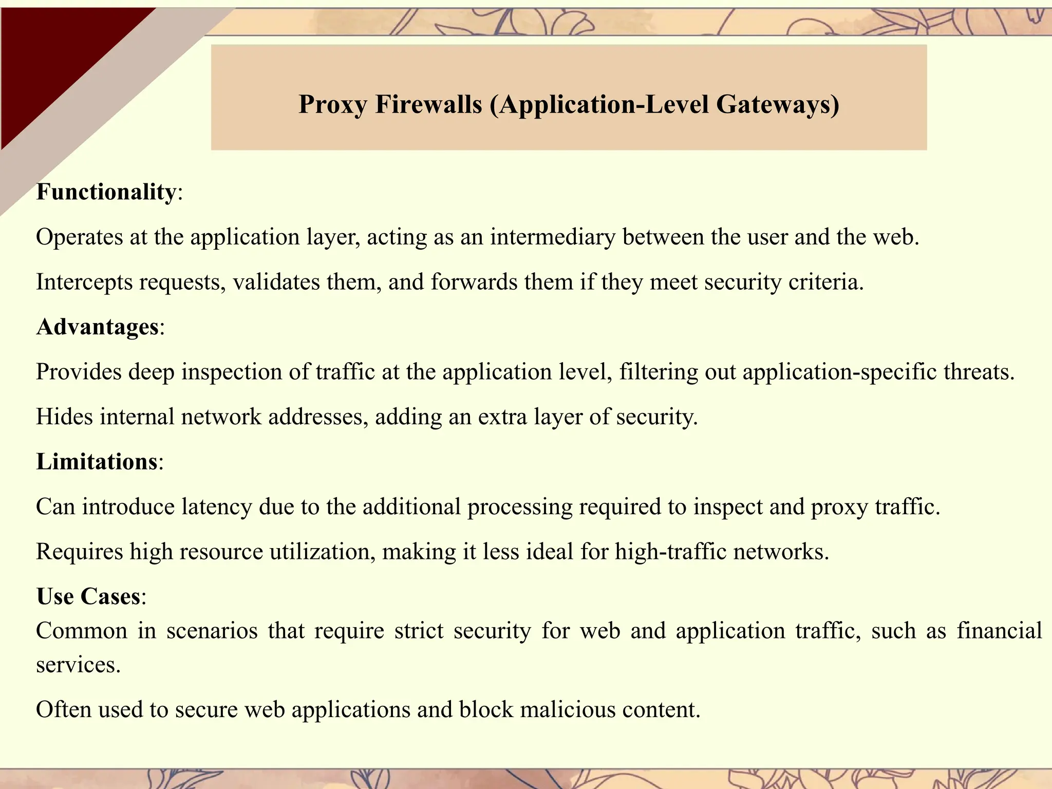 Functionality:
Operates at the application layer, acting as an intermediary between the user and the web.
Intercepts requests, validates them, and forwards them if they meet security criteria.
Advantages:
Provides deep inspection of traffic at the application level, filtering out application-specific threats.
Hides internal network addresses, adding an extra layer of security.
Limitations:
Can introduce latency due to the additional processing required to inspect and proxy traffic.
Requires high resource utilization, making it less ideal for high-traffic networks.
Use Cases:
Common in scenarios that require strict security for web and application traffic, such as financial
services.
Often used to secure web applications and block malicious content.
Proxy Firewalls (Application-Level Gateways)
 