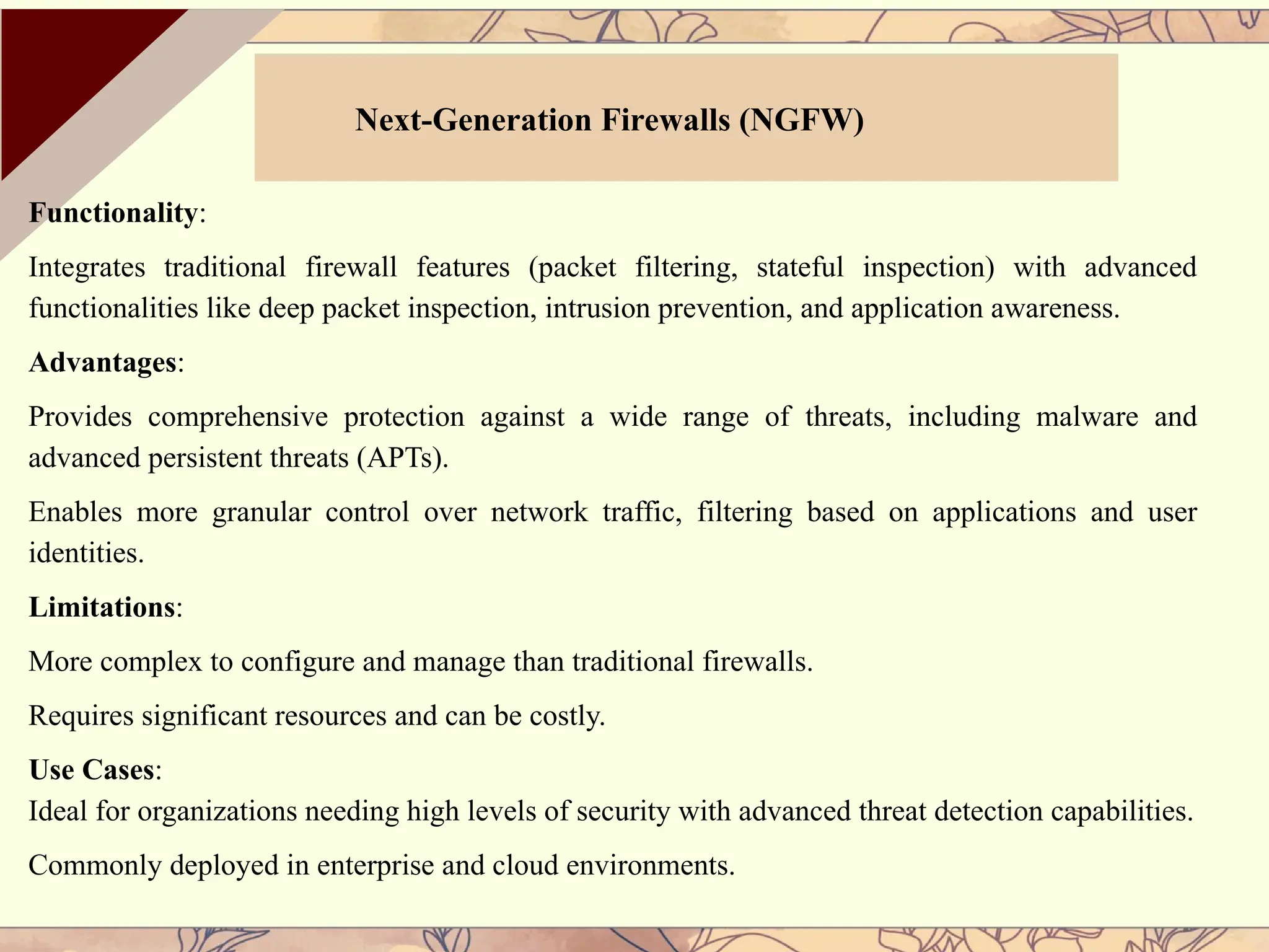 Functionality:
Integrates traditional firewall features (packet filtering, stateful inspection) with advanced
functionalities like deep packet inspection, intrusion prevention, and application awareness.
Advantages:
Provides comprehensive protection against a wide range of threats, including malware and
advanced persistent threats (APTs).
Enables more granular control over network traffic, filtering based on applications and user
identities.
Limitations:
More complex to configure and manage than traditional firewalls.
Requires significant resources and can be costly.
Use Cases:
Ideal for organizations needing high levels of security with advanced threat detection capabilities.
Commonly deployed in enterprise and cloud environments.
Next-Generation Firewalls (NGFW)
 