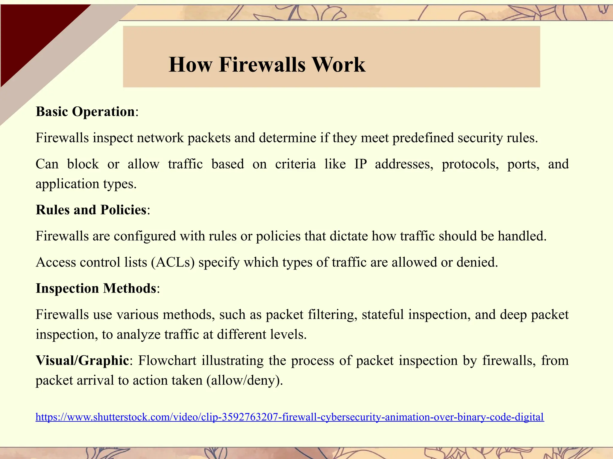 Basic Operation:
Firewalls inspect network packets and determine if they meet predefined security rules.
Can block or allow traffic based on criteria like IP addresses, protocols, ports, and
application types.
Rules and Policies:
Firewalls are configured with rules or policies that dictate how traffic should be handled.
Access control lists (ACLs) specify which types of traffic are allowed or denied.
Inspection Methods:
Firewalls use various methods, such as packet filtering, stateful inspection, and deep packet
inspection, to analyze traffic at different levels.
Visual/Graphic: Flowchart illustrating the process of packet inspection by firewalls, from
packet arrival to action taken (allow/deny).
https://www.shutterstock.com/video/clip-3592763207-firewall-cybersecurity-animation-over-binary-code-digital
How Firewalls Work
 
