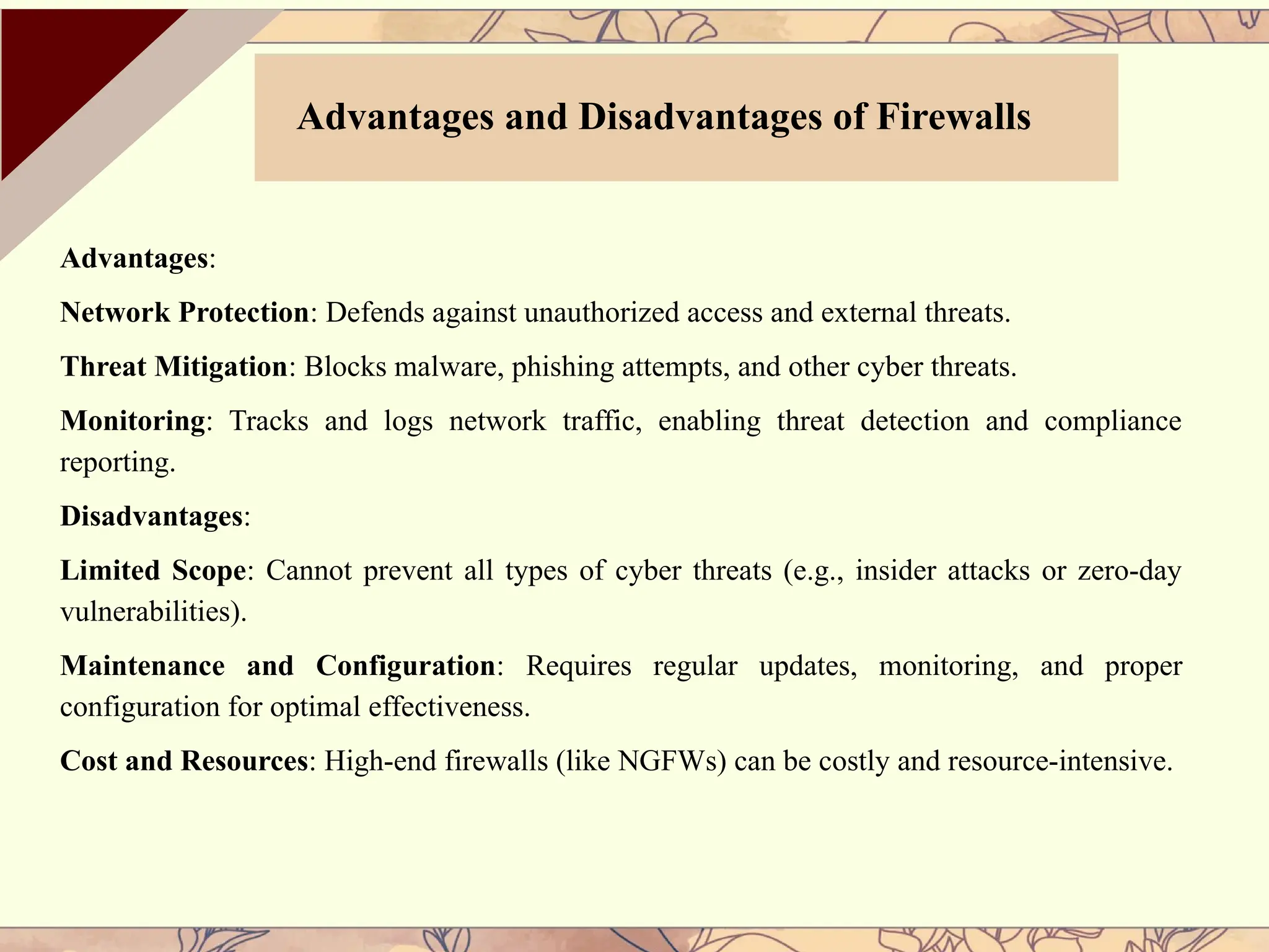 Advantages:
Network Protection: Defends against unauthorized access and external threats.
Threat Mitigation: Blocks malware, phishing attempts, and other cyber threats.
Monitoring: Tracks and logs network traffic, enabling threat detection and compliance
reporting.
Disadvantages:
Limited Scope: Cannot prevent all types of cyber threats (e.g., insider attacks or zero-day
vulnerabilities).
Maintenance and Configuration: Requires regular updates, monitoring, and proper
configuration for optimal effectiveness.
Cost and Resources: High-end firewalls (like NGFWs) can be costly and resource-intensive.
Advantages and Disadvantages of Firewalls
 