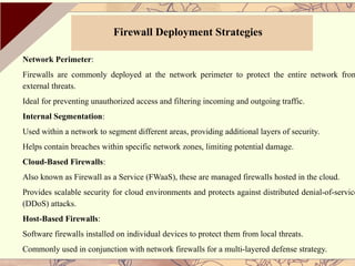 Network Perimeter:
Firewalls are commonly deployed at the network perimeter to protect the entire network from
external threats.
Ideal for preventing unauthorized access and filtering incoming and outgoing traffic.
Internal Segmentation:
Used within a network to segment different areas, providing additional layers of security.
Helps contain breaches within specific network zones, limiting potential damage.
Cloud-Based Firewalls:
Also known as Firewall as a Service (FWaaS), these are managed firewalls hosted in the cloud.
Provides scalable security for cloud environments and protects against distributed denial-of-service
(DDoS) attacks.
Host-Based Firewalls:
Software firewalls installed on individual devices to protect them from local threats.
Commonly used in conjunction with network firewalls for a multi-layered defense strategy.
Firewall Deployment Strategies
 