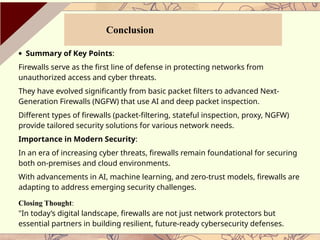 · Summary of Key Points:
Firewalls serve as the first line of defense in protecting networks from
unauthorized access and cyber threats.
They have evolved significantly from basic packet filters to advanced Next-
Generation Firewalls (NGFW) that use AI and deep packet inspection.
Different types of firewalls (packet-filtering, stateful inspection, proxy, NGFW)
provide tailored security solutions for various network needs.
Importance in Modern Security:
In an era of increasing cyber threats, firewalls remain foundational for securing
both on-premises and cloud environments.
With advancements in AI, machine learning, and zero-trust models, firewalls are
adapting to address emerging security challenges.
Closing Thought:
"In today’s digital landscape, firewalls are not just network protectors but
essential partners in building resilient, future-ready cybersecurity defenses.
Conclusion
 
