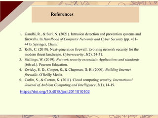 References
1. Gandhi, R., & Suri, N. (2021). Intrusion detection and prevention systems and
firewalls. In Handbook of Computer Networks and Cyber Security (pp. 421-
447). Springer, Cham.
2. Kolb, C. (2018). Next-generation firewall: Evolving network security for the
modern threat landscape. Cybersecurity, 5(2), 24-31.
3. Stallings, W. (2019). Network security essentials: Applications and standards
(6th ed.). Pearson Education.
4. Zwicky, E. D., Cooper, S., & Chapman, D. B. (2000). Building Internet
firewalls. O'Reilly Media.
5. Carlin, S., & Curran, K. (2011). Cloud computing security. International
Journal of Ambient Computing and Intelligence, 3(1), 14-19.
https://doi.org/10.4018/jaci.2011010102
 