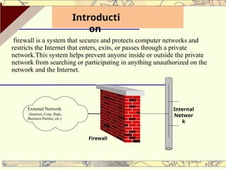 firewall is a system that secures and protects computer networks and
restricts the Internet that enters, exits, or passes through a private
network.This system helps prevent anyone inside or outside the private
network from searching or participating in anything unauthorized on the
network and the Internet.
External Network
(Internet, Corp. Dept.,
Business Partner, etc.)
Firewall
Internal
Networ
k
Introducti
on
 