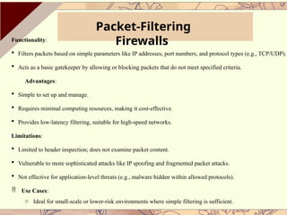 Packet-Filtering
Firewalls
Functionality:
 Filters packets based on simple parameters like IP addresses, port numbers, and protocol types (e.g., TCP/UDP).
 Acts as a basic gatekeeper by allowing or blocking packets that do not meet specified criteria.
Advantages:
 Simple to set up and manage.
 Requires minimal computing resources, making it cost-effective.
 Provides low-latency filtering, suitable for high-speed networks.
Limitations:
 Limited to header inspection; does not examine packet content.
 Vulnerable to more sophisticated attacks like IP spoofing and fragmented packet attacks.
 Not effective for application-level threats (e.g., malware hidden within allowed protocols).
 Use Cases:
o Ideal for small-scale or lower-risk environments where simple filtering is sufficient.
 