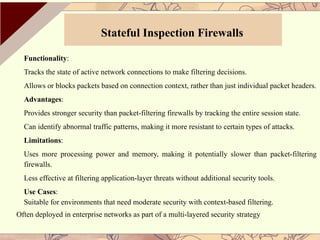 Functionality:
Tracks the state of active network connections to make filtering decisions.
Allows or blocks packets based on connection context, rather than just individual packet headers.
Advantages:
Provides stronger security than packet-filtering firewalls by tracking the entire session state.
Can identify abnormal traffic patterns, making it more resistant to certain types of attacks.
Limitations:
Uses more processing power and memory, making it potentially slower than packet-filtering
firewalls.
Less effective at filtering application-layer threats without additional security tools.
Use Cases:
Suitable for environments that need moderate security with context-based filtering.
Often deployed in enterprise networks as part of a multi-layered security strategy
Stateful Inspection Firewalls
 