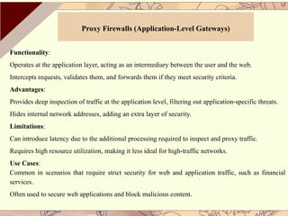 Functionality:
Operates at the application layer, acting as an intermediary between the user and the web.
Intercepts requests, validates them, and forwards them if they meet security criteria.
Advantages:
Provides deep inspection of traffic at the application level, filtering out application-specific threats.
Hides internal network addresses, adding an extra layer of security.
Limitations:
Can introduce latency due to the additional processing required to inspect and proxy traffic.
Requires high resource utilization, making it less ideal for high-traffic networks.
Use Cases:
Common in scenarios that require strict security for web and application traffic, such as financial
services.
Often used to secure web applications and block malicious content.
Proxy Firewalls (Application-Level Gateways)
 