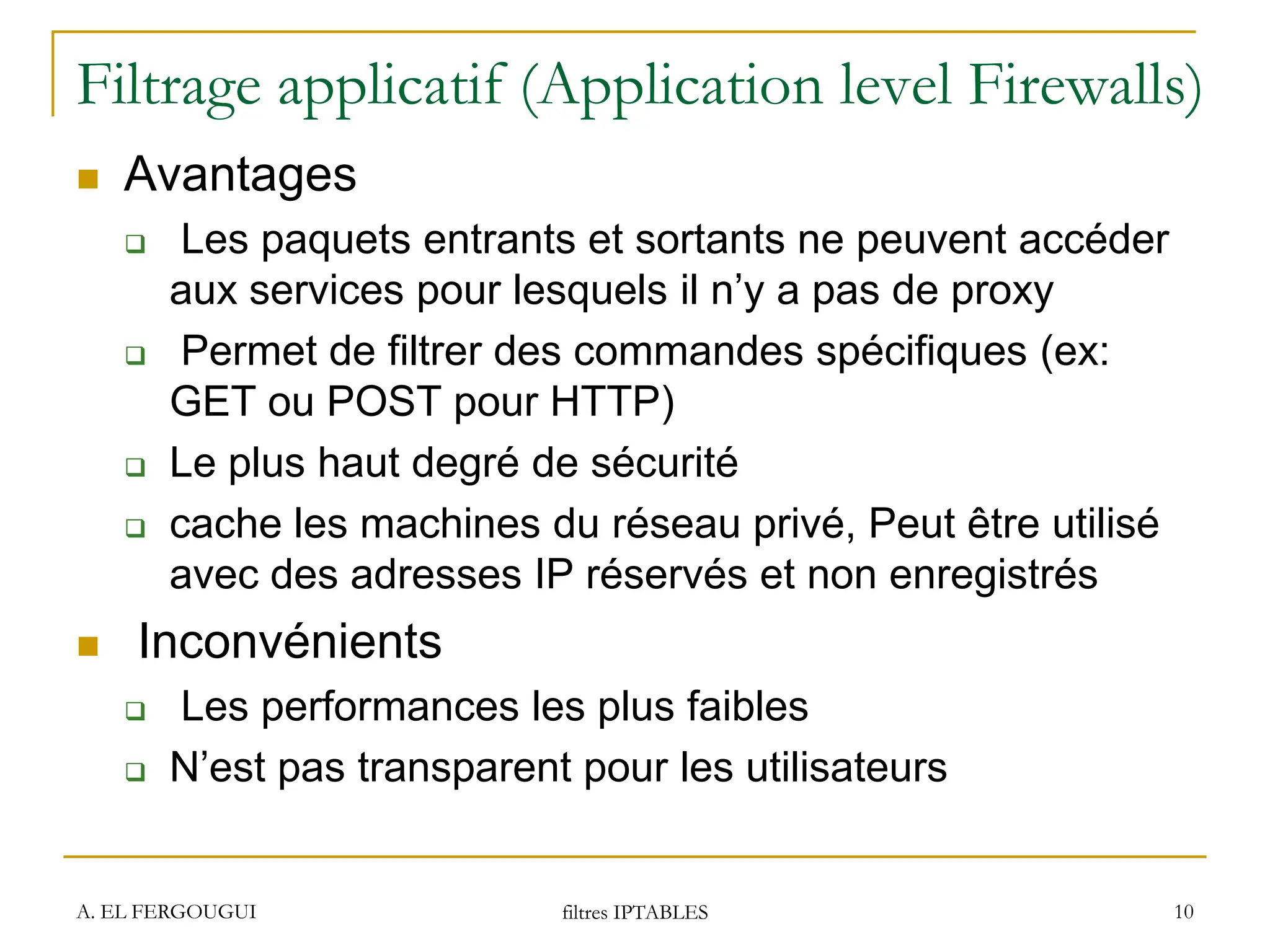 Filtrage applicatif (Application level Firewalls)
 Avantages
 Les paquets entrants et sortants ne peuvent accéder
aux services pour lesquels il n’y a pas de proxy
 Permet de filtrer des commandes spécifiques (ex:
GET ou POST pour HTTP)
 Le plus haut degré de sécurité
 cache les machines du réseau privé, Peut être utilisé
avec des adresses IP réservés et non enregistrés
 Inconvénients
 Les performances les plus faibles
 N’est pas transparent pour les utilisateurs
A. EL FERGOUGUI filtres IPTABLES 10
 