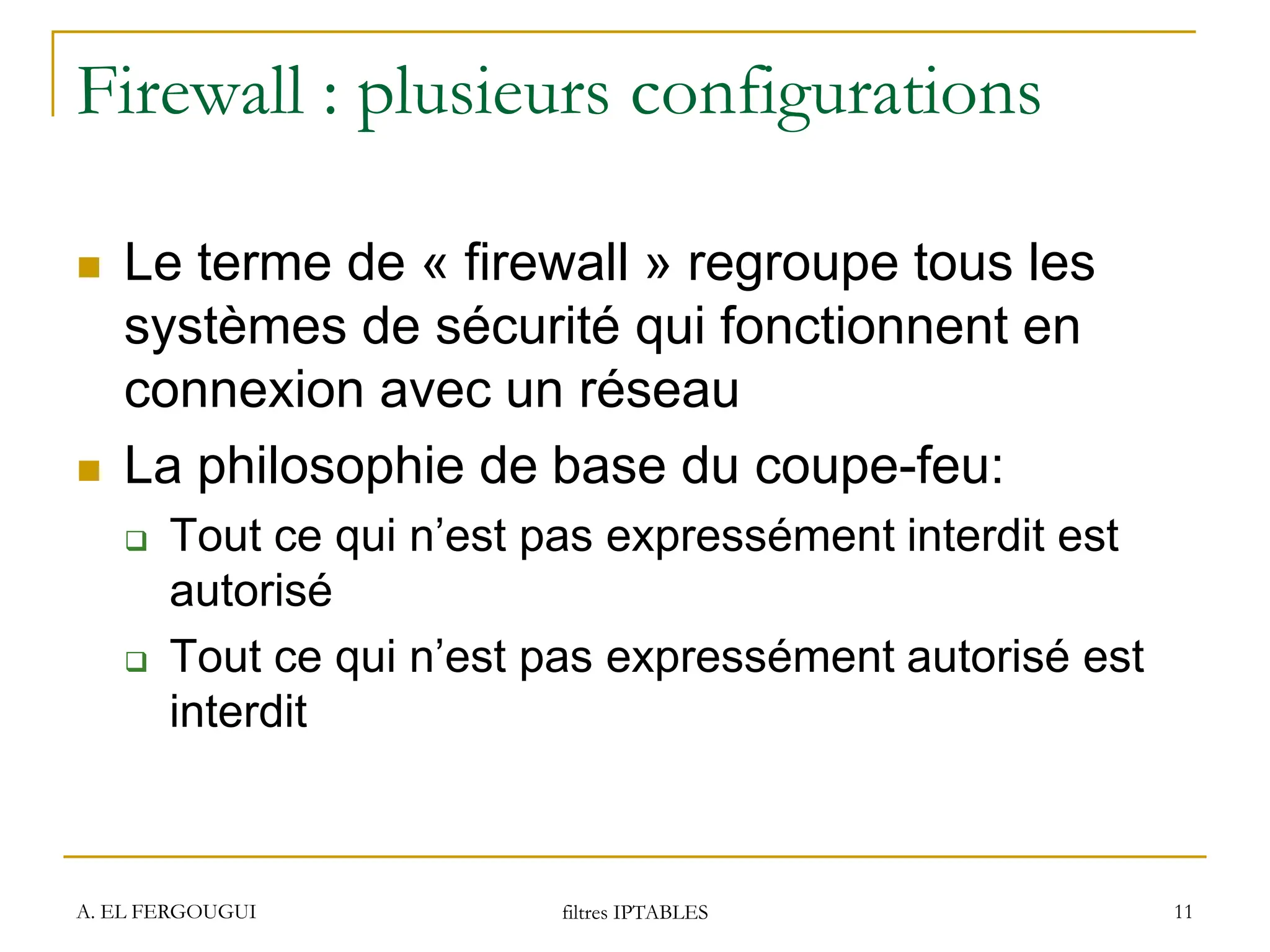 Firewall : plusieurs configurations
 Le terme de « firewall » regroupe tous les
systèmes de sécurité qui fonctionnent en
connexion avec un réseau
 La philosophie de base du coupe-feu:
 Tout ce qui n’est pas expressément interdit est
autorisé
 Tout ce qui n’est pas expressément autorisé est
interdit
A. EL FERGOUGUI filtres IPTABLES 11
 