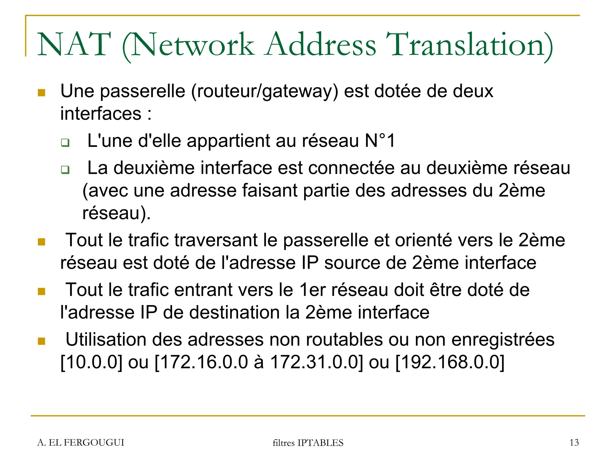 NAT (Network Address Translation)
 Une passerelle (routeur/gateway) est dotée de deux
interfaces :
 L'une d'elle appartient au réseau N°1
 La deuxième interface est connectée au deuxième réseau
(avec une adresse faisant partie des adresses du 2ème
réseau).
 Tout le trafic traversant le passerelle et orienté vers le 2ème
réseau est doté de l'adresse IP source de 2ème interface
 Tout le trafic entrant vers le 1er réseau doit être doté de
l'adresse IP de destination la 2ème interface
 Utilisation des adresses non routables ou non enregistrées
[10.0.0] ou [172.16.0.0 à 172.31.0.0] ou [192.168.0.0]
A. EL FERGOUGUI filtres IPTABLES 13
 