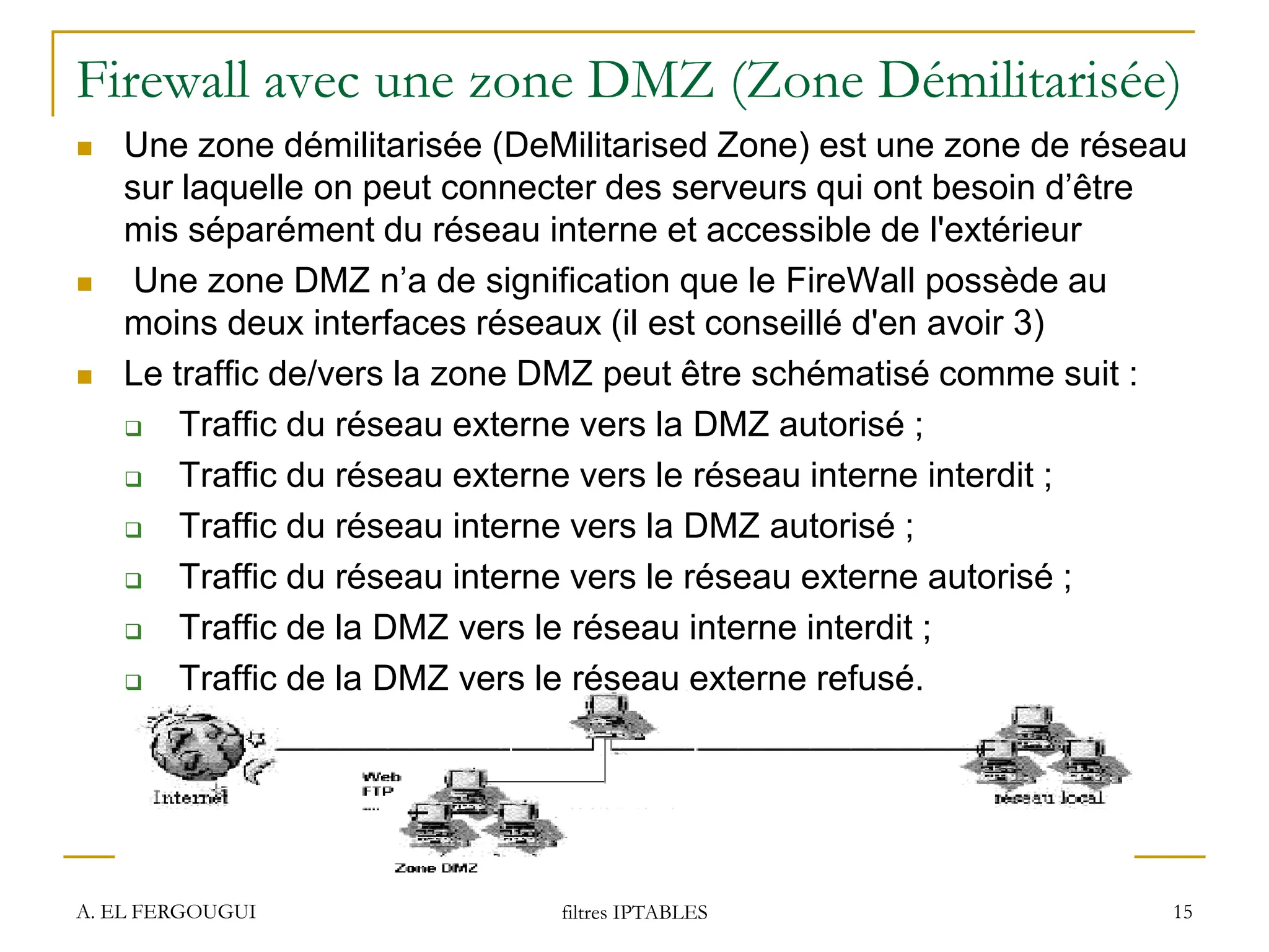Firewall avec une zone DMZ (Zone Démilitarisée)
 Une zone démilitarisée (DeMilitarised Zone) est une zone de réseau
sur laquelle on peut connecter des serveurs qui ont besoin d’être
mis séparément du réseau interne et accessible de l'extérieur
 Une zone DMZ n’a de signification que le FireWall possède au
moins deux interfaces réseaux (il est conseillé d'en avoir 3)
 Le traffic de/vers la zone DMZ peut être schématisé comme suit :
 Traffic du réseau externe vers la DMZ autorisé ;
 Traffic du réseau externe vers le réseau interne interdit ;
 Traffic du réseau interne vers la DMZ autorisé ;
 Traffic du réseau interne vers le réseau externe autorisé ;
 Traffic de la DMZ vers le réseau interne interdit ;
 Traffic de la DMZ vers le réseau externe refusé.
A. EL FERGOUGUI filtres IPTABLES 15
 