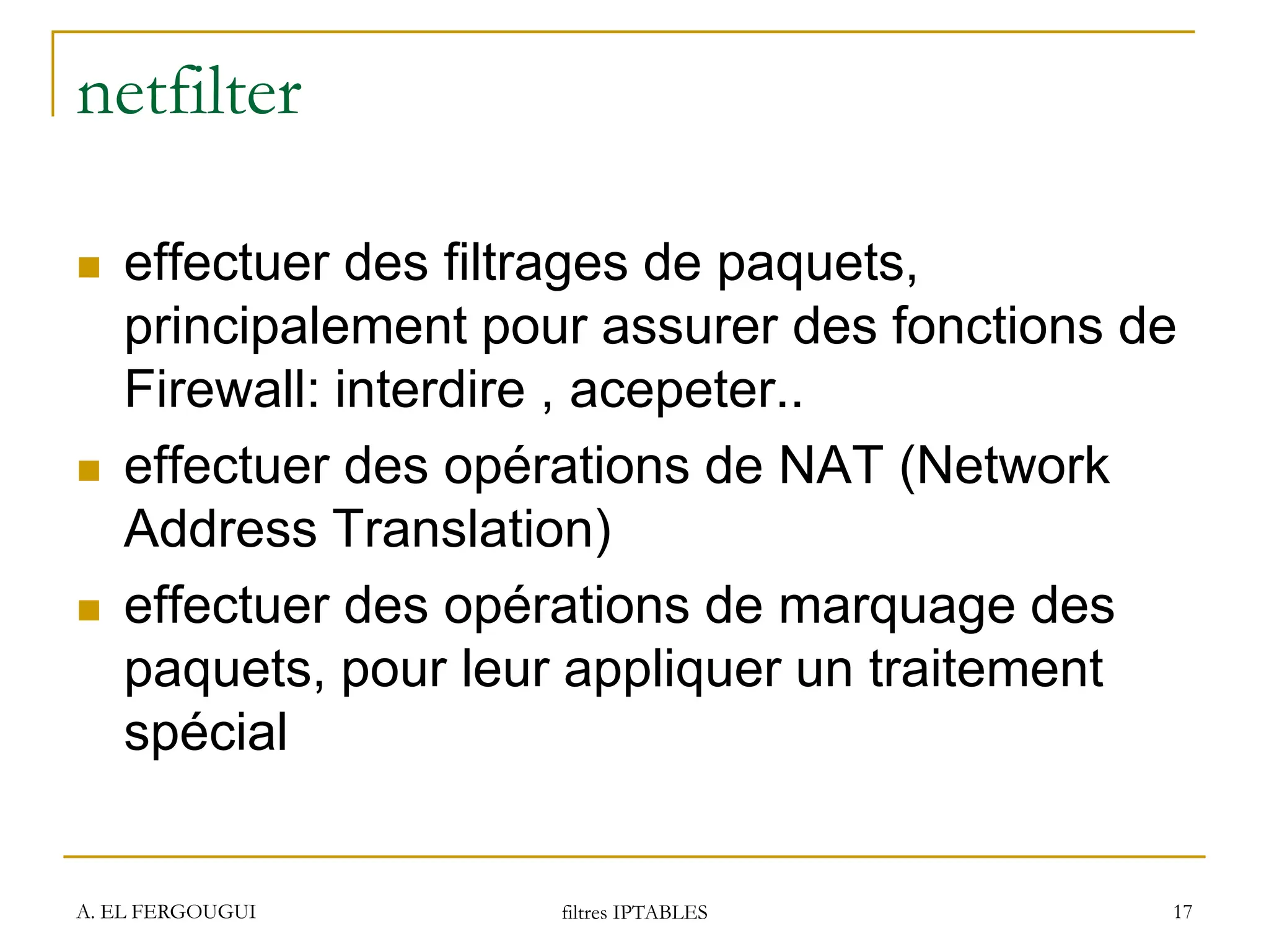 A. EL FERGOUGUI filtres IPTABLES 17
netfilter
 effectuer des filtrages de paquets,
principalement pour assurer des fonctions de
Firewall: interdire , acepeter..
 effectuer des opérations de NAT (Network
Address Translation)
 effectuer des opérations de marquage des
paquets, pour leur appliquer un traitement
spécial
 