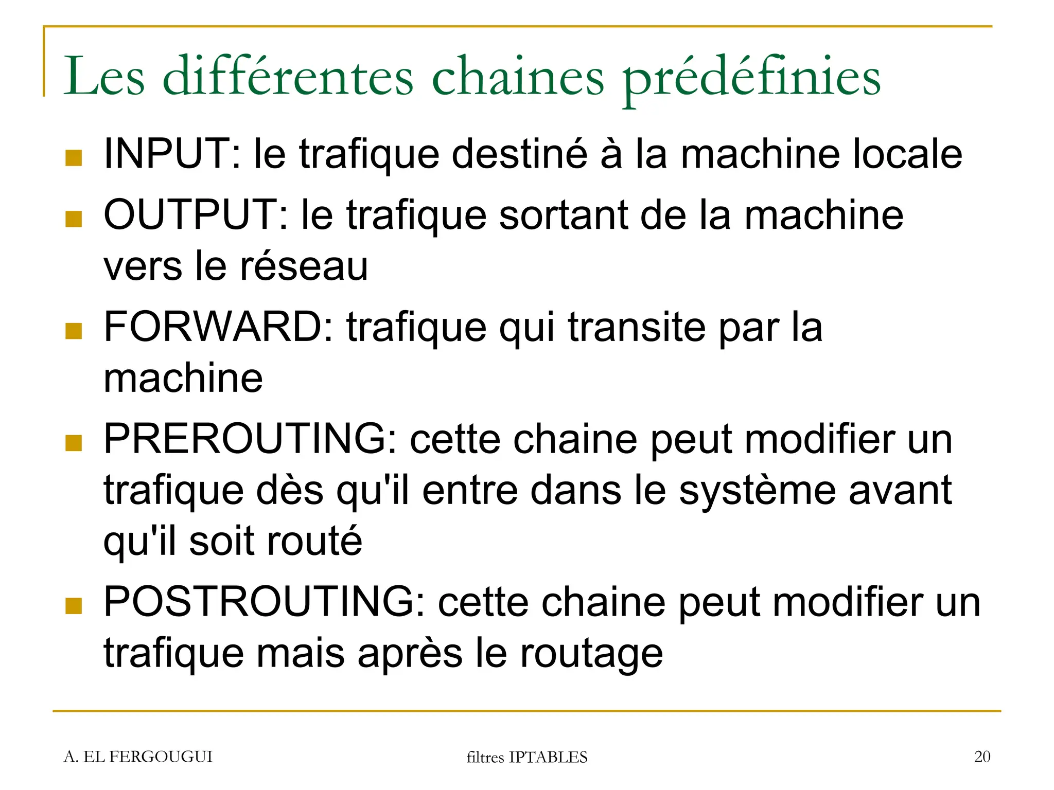 Les différentes chaines prédéfinies
 INPUT: le trafique destiné à la machine locale
 OUTPUT: le trafique sortant de la machine
vers le réseau
 FORWARD: trafique qui transite par la
machine
 PREROUTING: cette chaine peut modifier un
trafique dès qu'il entre dans le système avant
qu'il soit routé
 POSTROUTING: cette chaine peut modifier un
trafique mais après le routage
A. EL FERGOUGUI filtres IPTABLES 20
 