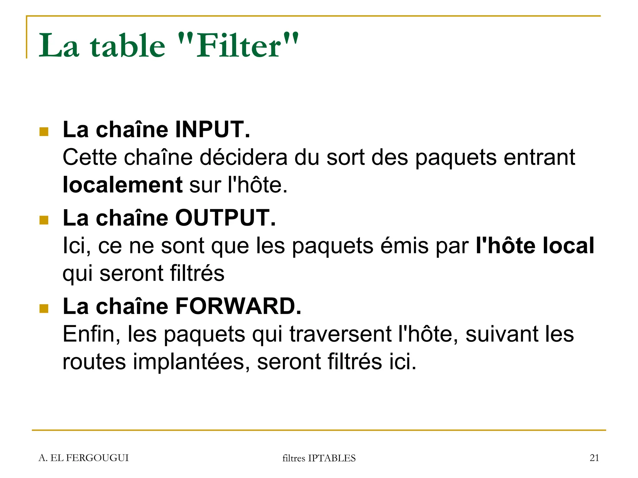 A. EL FERGOUGUI filtres IPTABLES 21
La table "Filter"
 La chaîne INPUT.
Cette chaîne décidera du sort des paquets entrant
localement sur l'hôte.
 La chaîne OUTPUT.
Ici, ce ne sont que les paquets émis par l'hôte local
qui seront filtrés
 La chaîne FORWARD.
Enfin, les paquets qui traversent l'hôte, suivant les
routes implantées, seront filtrés ici.
 
