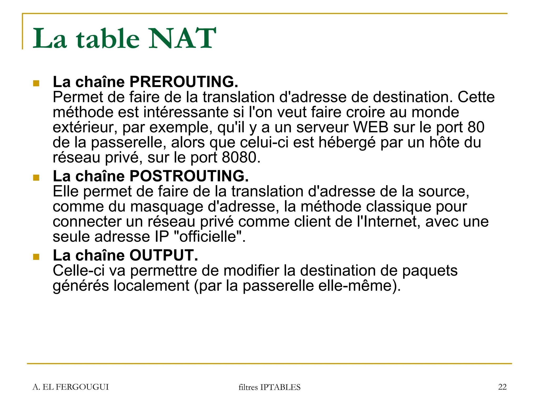 A. EL FERGOUGUI filtres IPTABLES 22
La table NAT
 La chaîne PREROUTING.
Permet de faire de la translation d'adresse de destination. Cette
méthode est intéressante si l'on veut faire croire au monde
extérieur, par exemple, qu'il y a un serveur WEB sur le port 80
de la passerelle, alors que celui-ci est hébergé par un hôte du
réseau privé, sur le port 8080.
 La chaîne POSTROUTING.
Elle permet de faire de la translation d'adresse de la source,
comme du masquage d'adresse, la méthode classique pour
connecter un réseau privé comme client de l'Internet, avec une
seule adresse IP "officielle".
 La chaîne OUTPUT.
Celle-ci va permettre de modifier la destination de paquets
générés localement (par la passerelle elle-même).
 