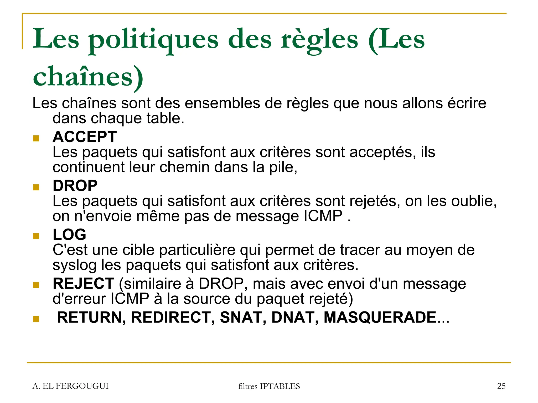 A. EL FERGOUGUI filtres IPTABLES 25
Les politiques des règles (Les
chaînes)
Les chaînes sont des ensembles de règles que nous allons écrire
dans chaque table.
 ACCEPT
Les paquets qui satisfont aux critères sont acceptés, ils
continuent leur chemin dans la pile,
 DROP
Les paquets qui satisfont aux critères sont rejetés, on les oublie,
on n'envoie même pas de message ICMP .
 LOG
C'est une cible particulière qui permet de tracer au moyen de
syslog les paquets qui satisfont aux critères.
 REJECT (similaire à DROP, mais avec envoi d'un message
d'erreur ICMP à la source du paquet rejeté)
 RETURN, REDIRECT, SNAT, DNAT, MASQUERADE...
 