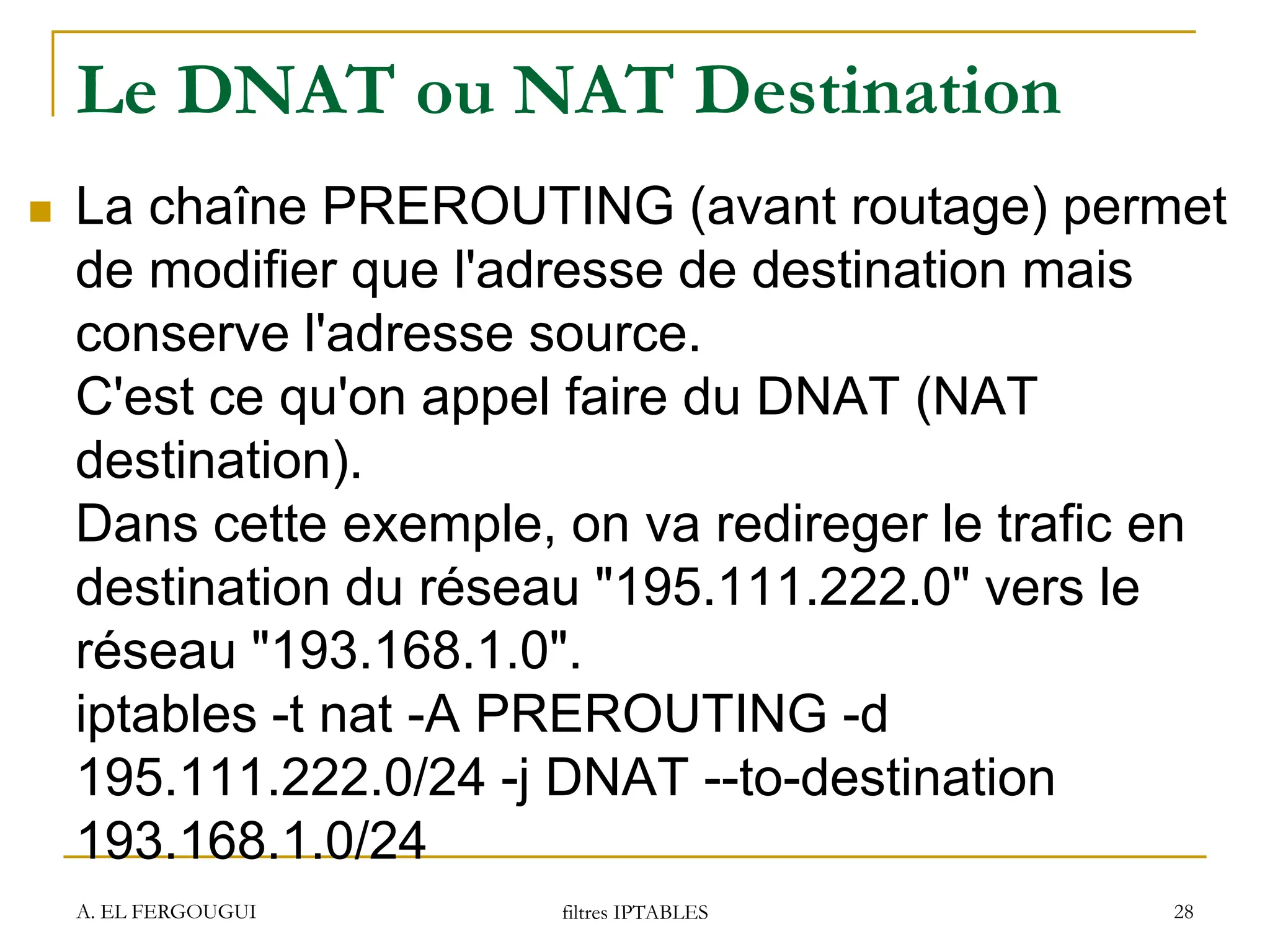Le DNAT ou NAT Destination
 La chaîne PREROUTING (avant routage) permet
de modifier que l'adresse de destination mais
conserve l'adresse source.
C'est ce qu'on appel faire du DNAT (NAT
destination).
Dans cette exemple, on va redireger le trafic en
destination du réseau "195.111.222.0" vers le
réseau "193.168.1.0".
iptables -t nat -A PREROUTING -d
195.111.222.0/24 -j DNAT --to-destination
193.168.1.0/24
A. EL FERGOUGUI filtres IPTABLES 28
 
