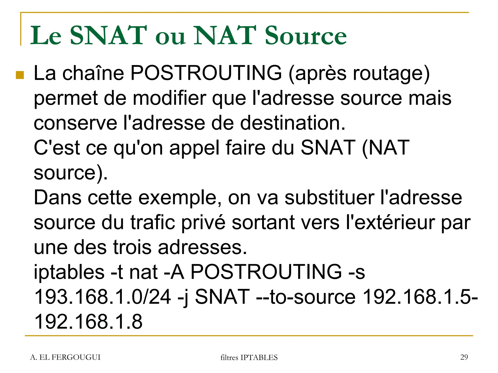 Le SNAT ou NAT Source
 La chaîne POSTROUTING (après routage)
permet de modifier que l'adresse source mais
conserve l'adresse de destination.
C'est ce qu'on appel faire du SNAT (NAT
source).
Dans cette exemple, on va substituer l'adresse
source du trafic privé sortant vers l'extérieur par
une des trois adresses.
iptables -t nat -A POSTROUTING -s
193.168.1.0/24 -j SNAT --to-source 192.168.1.5-
192.168.1.8
A. EL FERGOUGUI filtres IPTABLES 29
 