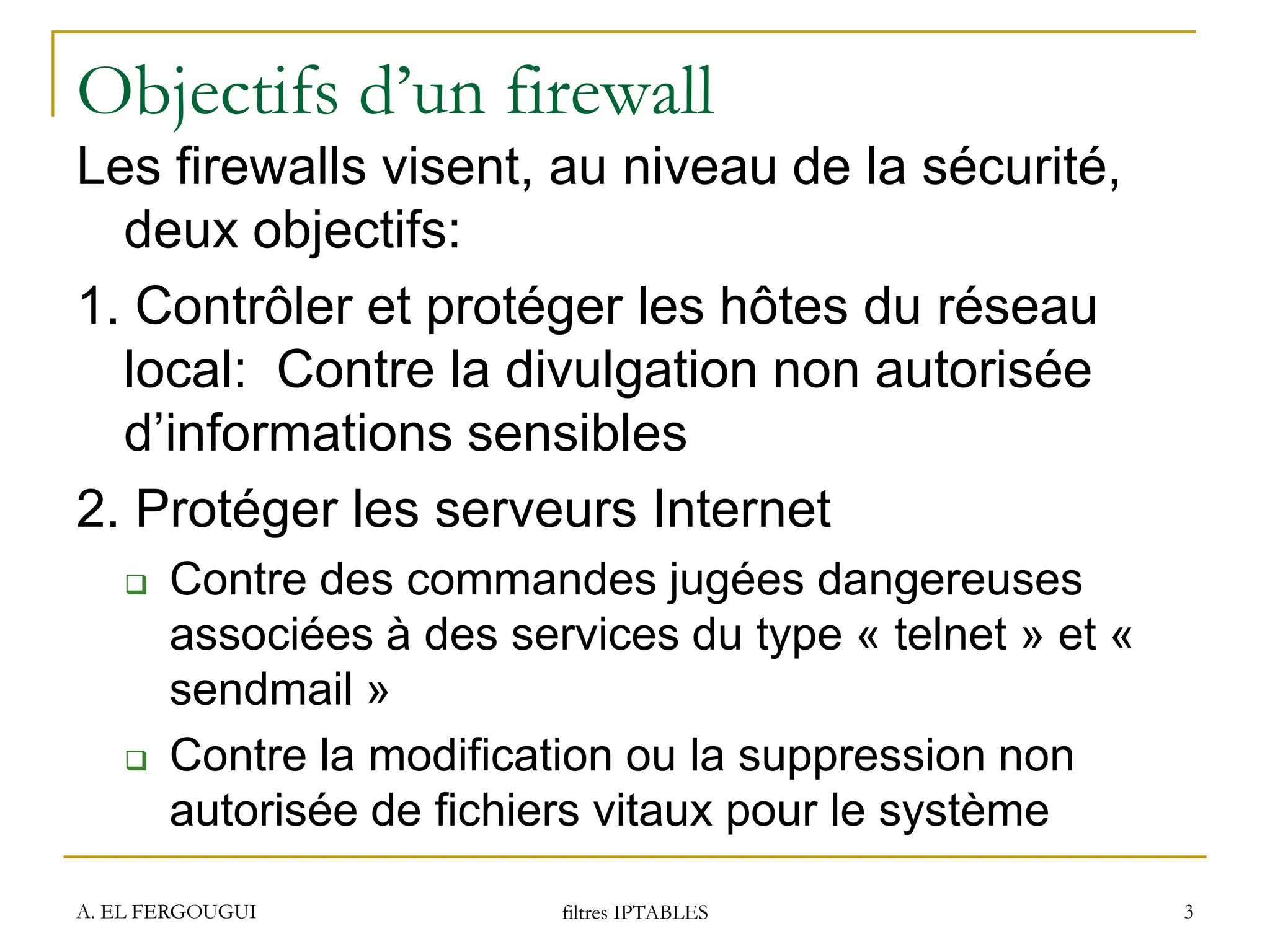 Objectifs d’un firewall
Les firewalls visent, au niveau de la sécurité,
deux objectifs:
1. Contrôler et protéger les hôtes du réseau
local: Contre la divulgation non autorisée
d’informations sensibles
2. Protéger les serveurs Internet
 Contre des commandes jugées dangereuses
associées à des services du type « telnet » et «
sendmail »
 Contre la modification ou la suppression non
autorisée de fichiers vitaux pour le système
A. EL FERGOUGUI filtres IPTABLES 3
 