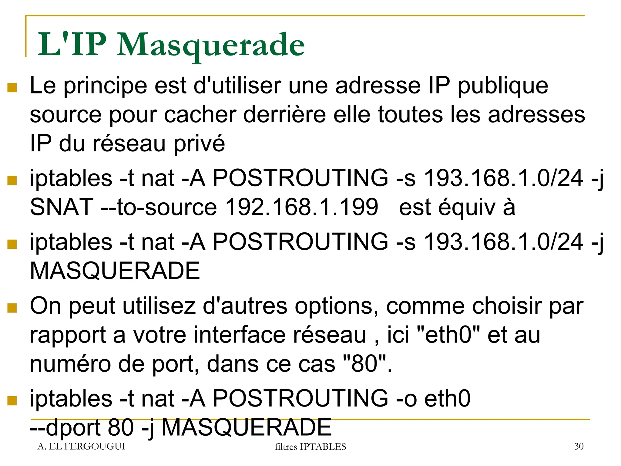 L'IP Masquerade
 Le principe est d'utiliser une adresse IP publique
source pour cacher derrière elle toutes les adresses
IP du réseau privé
 iptables -t nat -A POSTROUTING -s 193.168.1.0/24 -j
SNAT --to-source 192.168.1.199 est équiv à
 iptables -t nat -A POSTROUTING -s 193.168.1.0/24 -j
MASQUERADE
 On peut utilisez d'autres options, comme choisir par
rapport a votre interface réseau , ici "eth0" et au
numéro de port, dans ce cas "80".
 iptables -t nat -A POSTROUTING -o eth0
--dport 80 -j MASQUERADE
A. EL FERGOUGUI filtres IPTABLES 30
 
