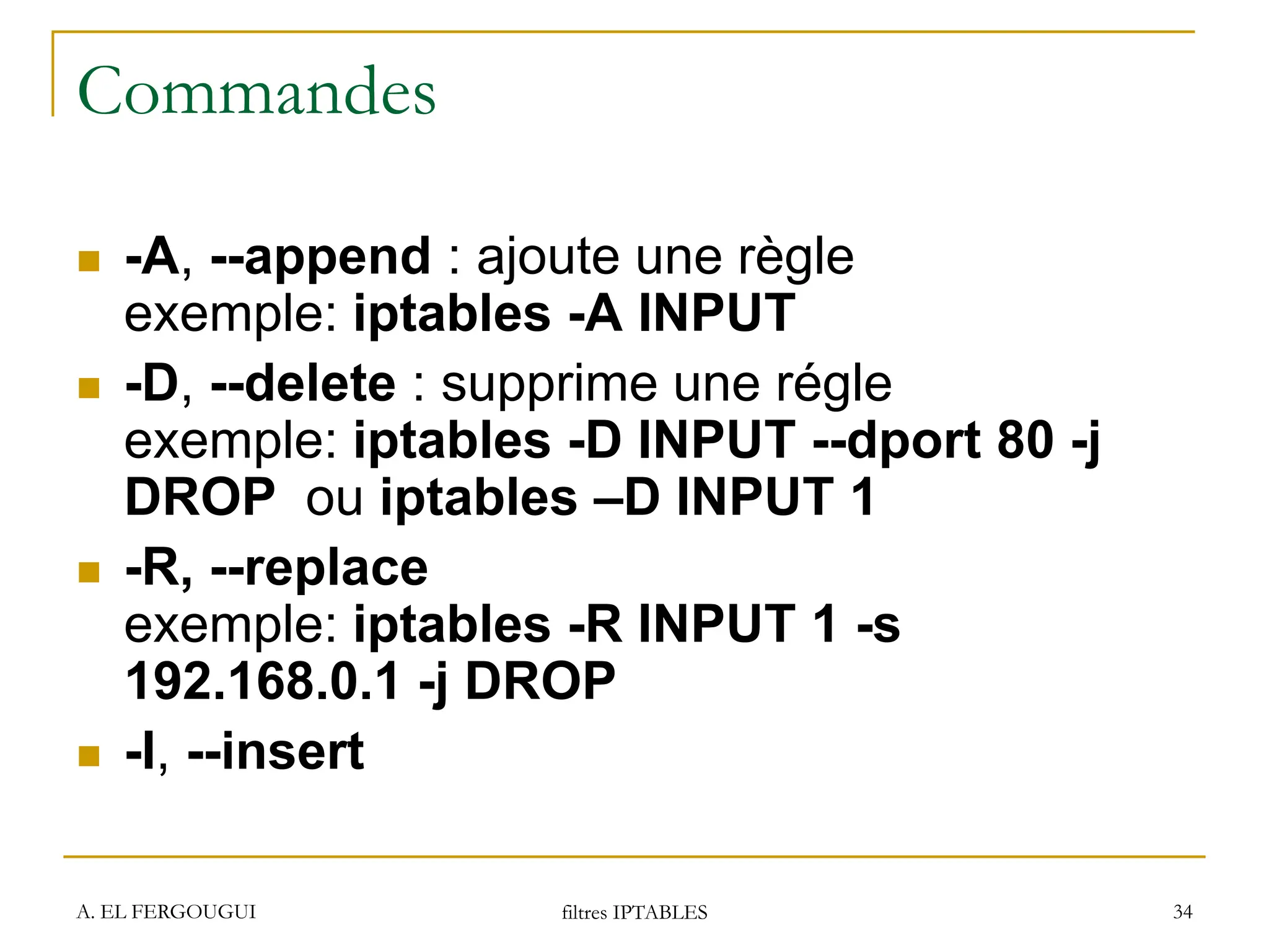 A. EL FERGOUGUI filtres IPTABLES 34
Commandes
 -A, --append : ajoute une règle
exemple: iptables -A INPUT
 -D, --delete : supprime une régle
exemple: iptables -D INPUT --dport 80 -j
DROP ou iptables –D INPUT 1
 -R, --replace
exemple: iptables -R INPUT 1 -s
192.168.0.1 -j DROP
 -I, --insert
 